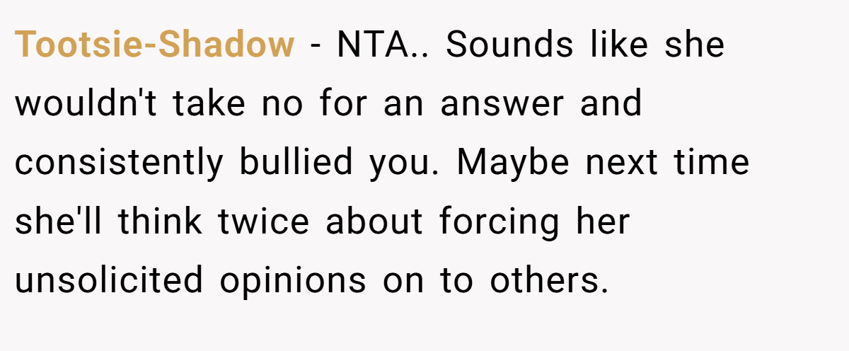 Tootsie-Shadow − NTA.. Sounds like she wouldn't take no for an answer and consistently bullied you. Maybe next time she'll think twice about forcing her unsolicited opinions on to others.