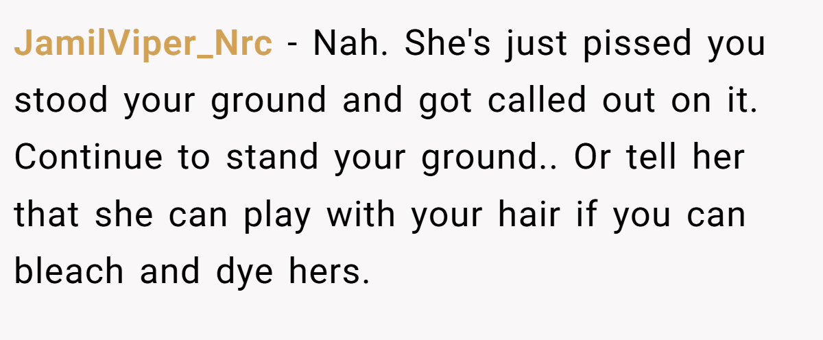 JamilViper_Nrc − Nah. She's just pissed you stood your ground and got called out on it. Continue to stand your ground.. Or tell her that she can play with your hair if you can bleach and dye hers.