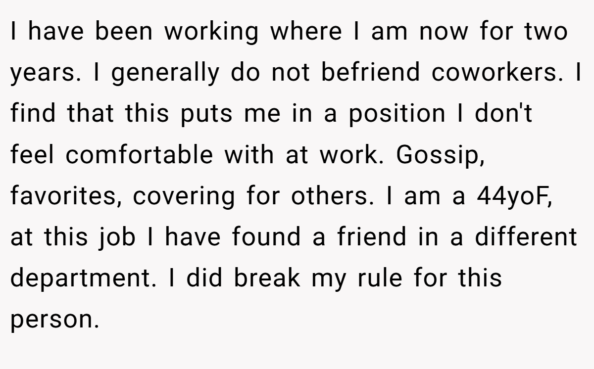 I have been working where I am now for two years. I generally do not befriend coworkers. I find that this puts me in a position I don't feel comfortable with at work. Gossip, favorites, covering for others. I am a 44yoF, at this job I have found a friend in a different department. I did break my rule for this person.