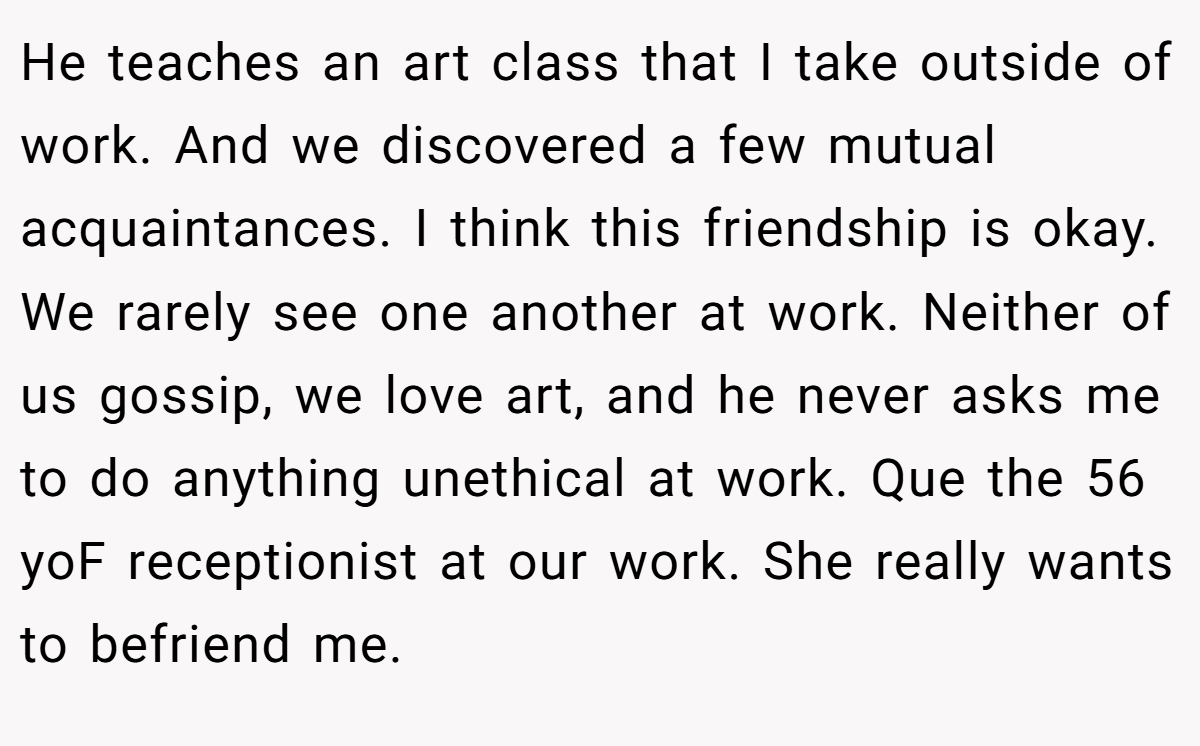 He teaches an art class that I take outside of work. And we discovered a few mutual acquaintances. I think this friendship is okay. We rarely see one another at work. Neither of us gossip, we love art, and he never asks me to do anything unethical at work. Que the 56 yoF receptionist at our work. She really wants to befriend me.