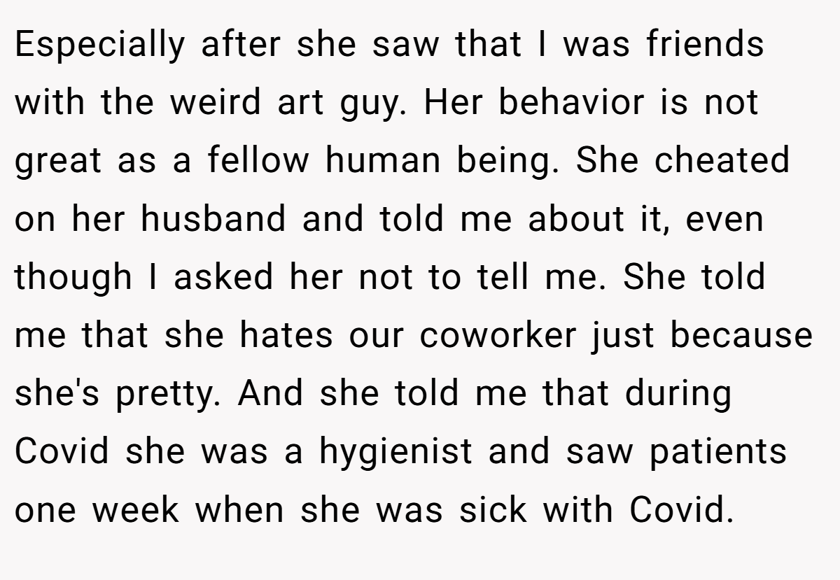 Especially after she saw that I was friends with the weird art guy. Her behavior is not great as a fellow human being. She cheated on her husband and told me about it, even though I asked her not to tell me. She told me that she hates our coworker just because she's pretty. And she told me that during Covid she was a hygienist and saw patients one week when she was sick with Covid.