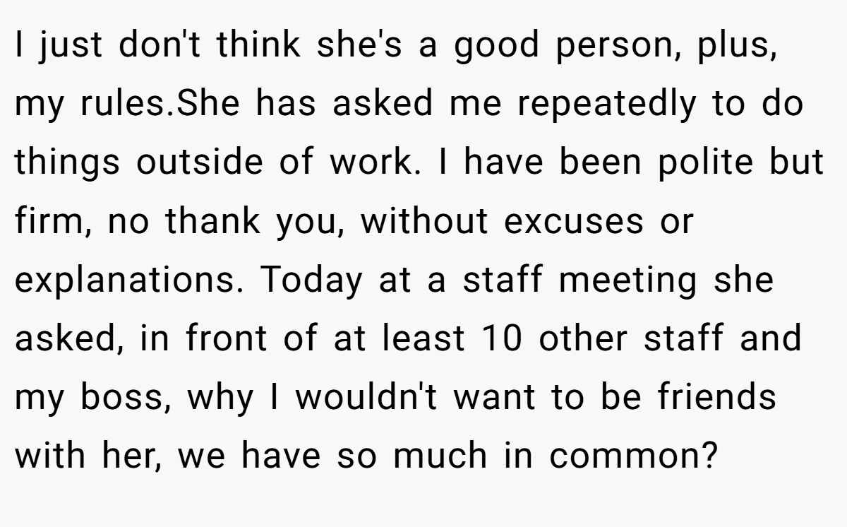 I just don't think she's a good person, plus, my rules.She has asked me repeatedly to do things outside of work. I have been polite but firm, no thank you, without excuses or explanations. Today at a staff meeting she asked, in front of at least 10 other staff and my boss, why I wouldn't want to be friends with her, we have so much in common?