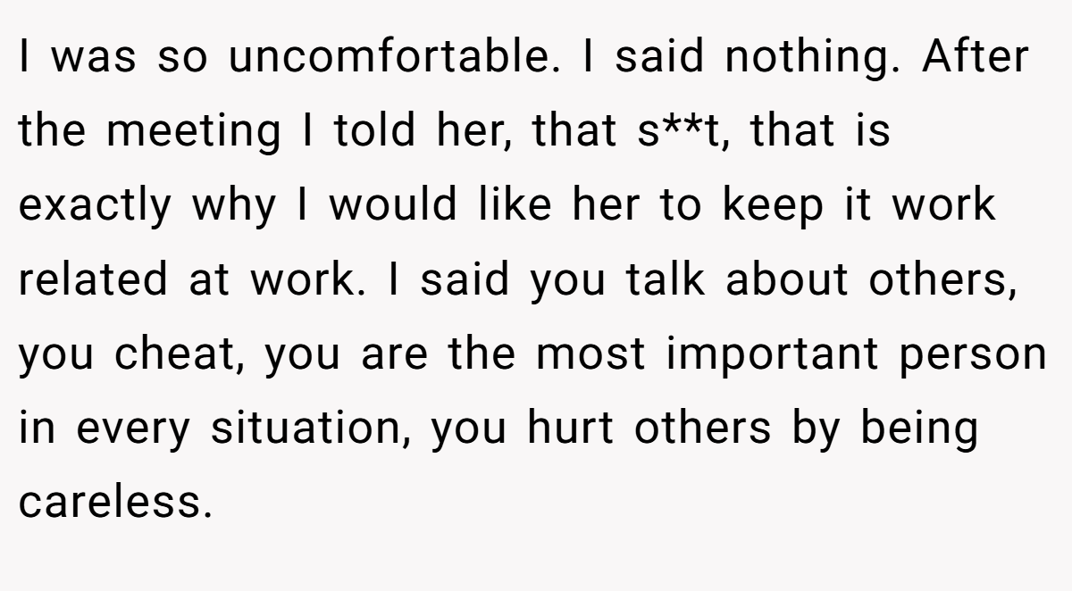 I was so uncomfortable. I said nothing. After the meeting I told her, that s**t, that is exactly why I would like her to keep it work related at work. I said you talk about others, you cheat, you are the most important person in every situation, you hurt others by being careless.