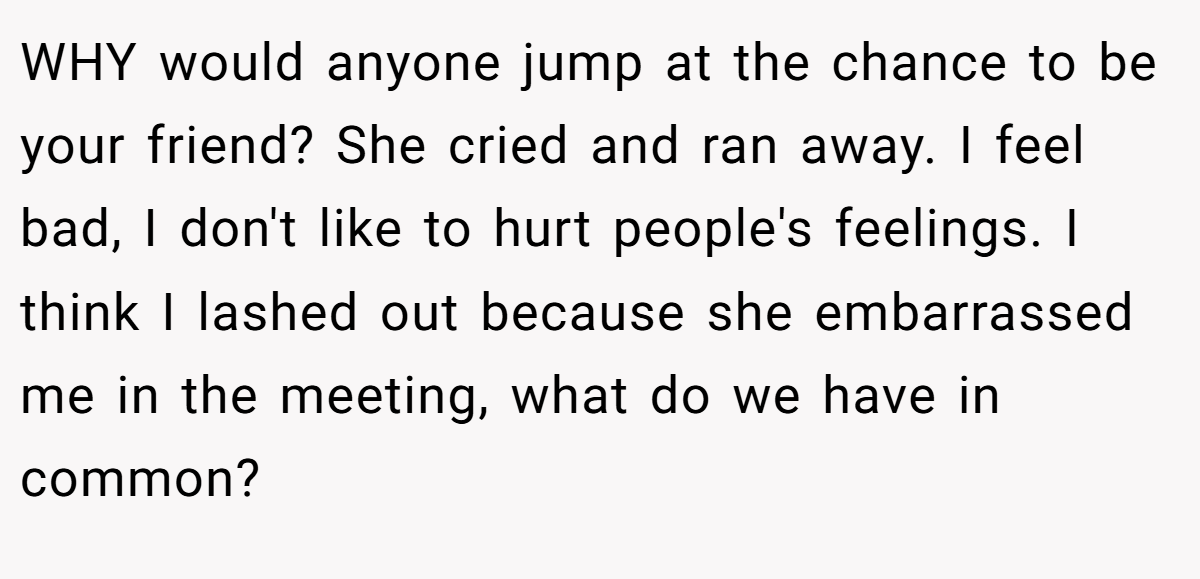 WHY would anyone jump at the chance to be your friend? She cried and ran away. I feel bad, I don't like to hurt people's feelings. I think I lashed out because she embarrassed me in the meeting, what do we have in common?