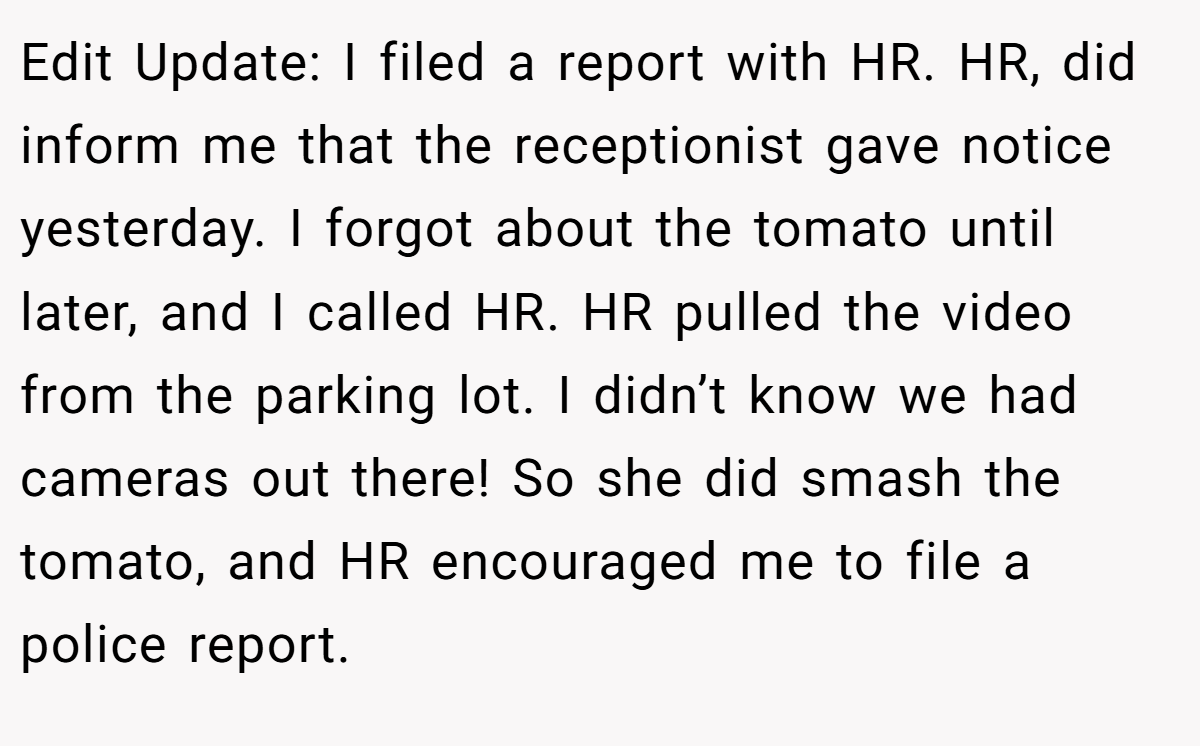 Edit Update: I filed a report with HR. HR, did inform me that the receptionist gave notice yesterday. I forgot about the tomato until later, and I called HR. HR pulled the video from the parking lot. I didn’t know we had cameras out there! So she did smash the tomato, and HR encouraged me to file a police report.