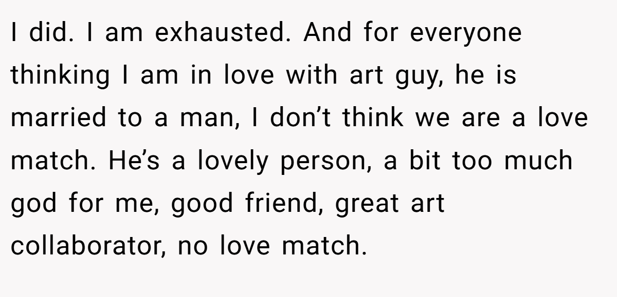 I did. I am exhausted. And for everyone thinking I am in love with art guy, he is married to a man, I don’t think we are a love match. He’s a lovely person, a bit too much god for me, good friend, great art collaborator, no love match.