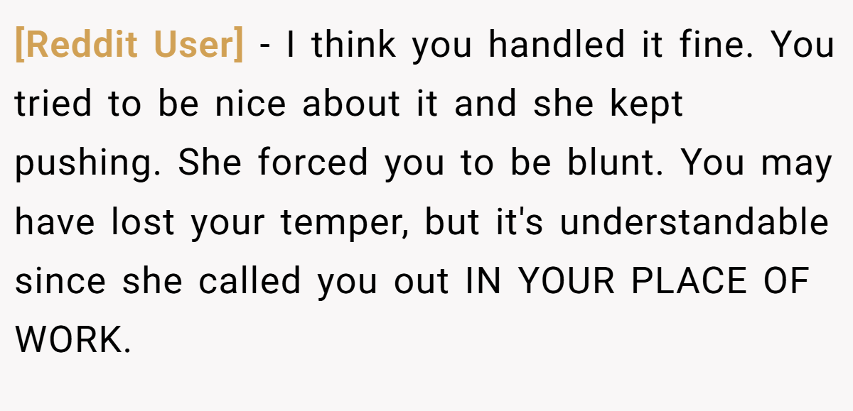 [Reddit User] − I think you handled it fine. You tried to be nice about it and she kept pushing. She forced you to be blunt. You may have lost your temper, but it's understandable since she called you out IN YOUR PLACE OF WORK.
