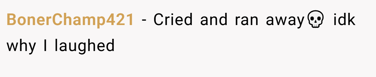 BonerChamp421 − Cried and ran away💀 idk why I laughed
