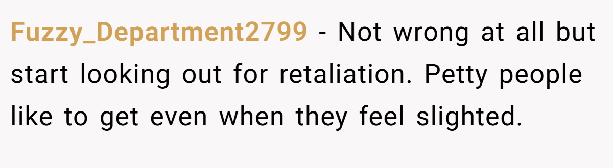 Fuzzy_Department2799 − Not wrong at all but start looking out for retaliation. Petty people like to get even when they feel slighted.