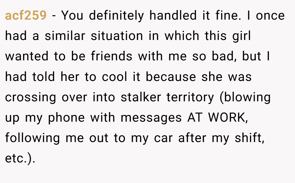 acf259 − You definitely handled it fine. I once had a similar situation in which this girl wanted to be friends with me so bad, but I had told her to cool it because she was crossing over into stalker territory (blowing up my phone with messages AT WORK, following me out to my car after my shift, etc.).