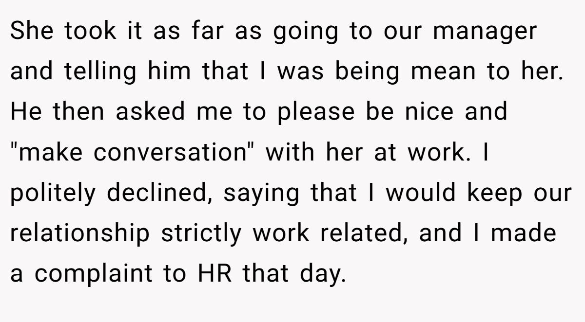 She took it as far as going to our manager and telling him that I was being mean to her. He then asked me to please be nice and 