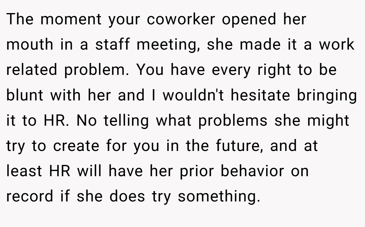 The moment your coworker opened her mouth in a staff meeting, she made it a work related problem. You have every right to be blunt with her and I wouldn't hesitate bringing it to HR. No telling what problems she might try to create for you in the future, and at least HR will have her prior behavior on record if she does try something.