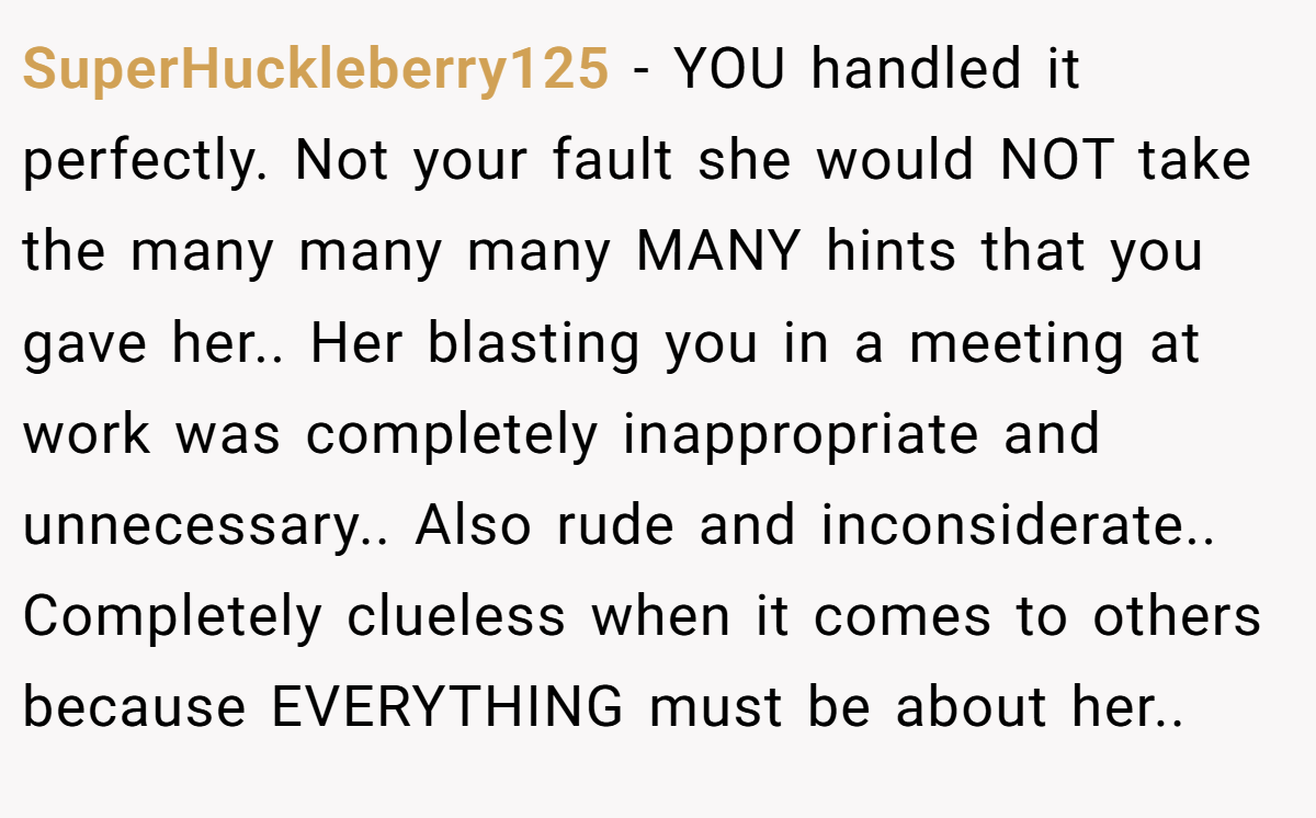 SuperHuckleberry125 − YOU handled it perfectly. Not your fault she would NOT take the many many many MANY hints that you gave her.. Her blasting you in a meeting at work was completely inappropriate and unnecessary.. Also rude and inconsiderate.. Completely clueless when it comes to others because EVERYTHING must be about her..