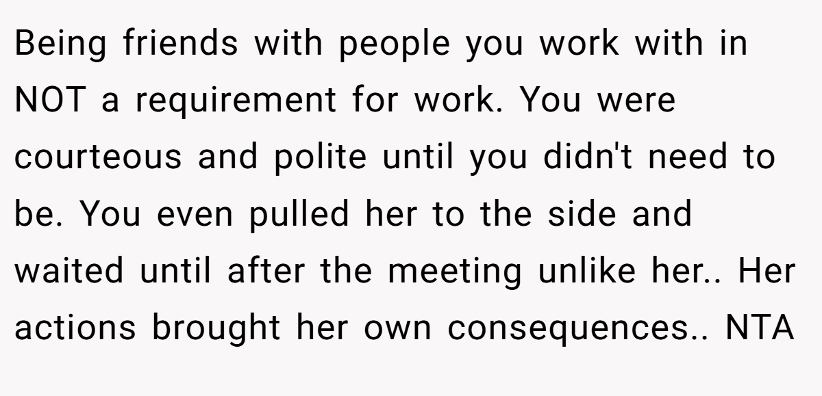 Being friends with people you work with in NOT a requirement for work. You were courteous and polite until you didn't need to be. You even pulled her to the side and waited until after the meeting unlike her.. Her actions brought her own consequences.. NTA