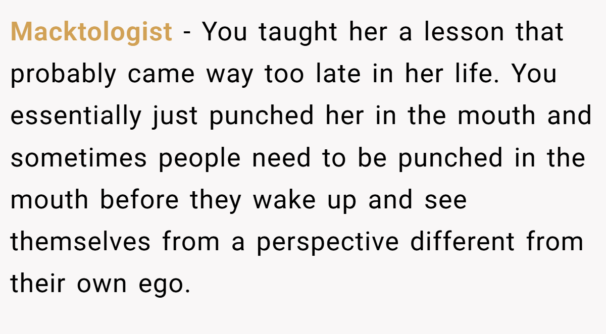 Macktologist − You taught her a lesson that probably came way too late in her life. You essentially just punched her in the mouth and sometimes people need to be punched in the mouth before they wake up and see themselves from a perspective different from their own ego.