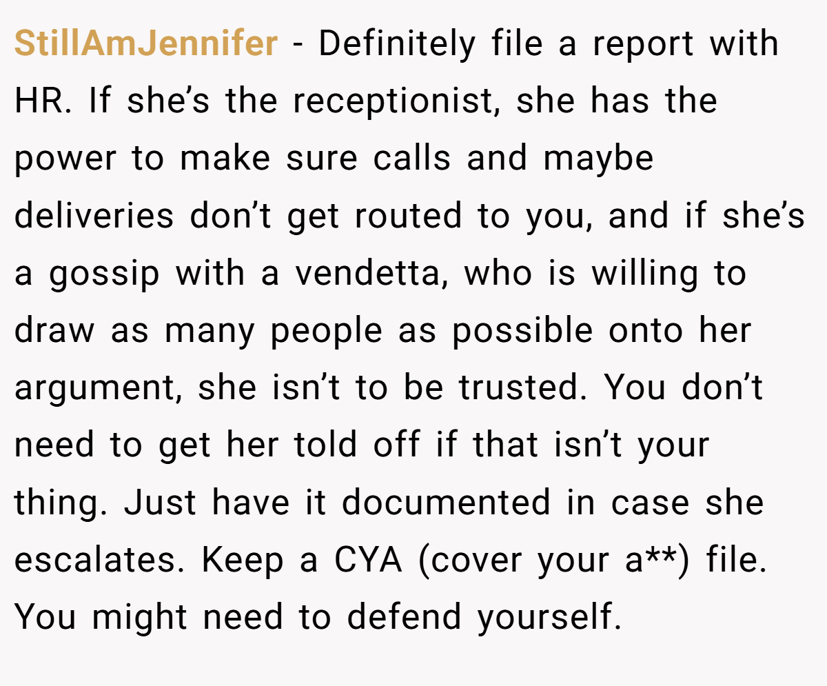 StillAmJennifer − Definitely file a report with HR. If she’s the receptionist, she has the power to make sure calls and maybe deliveries don’t get routed to you, and if she’s a gossip with a vendetta, who is willing to draw as many people as possible onto her argument, she isn’t to be trusted. You don’t need to get her told off if that isn’t your thing. Just have it documented in case she escalates. Keep a CYA (cover your a**) file. You might need to defend yourself.