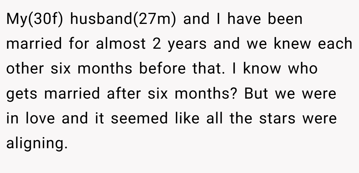 My(30f) husband(27m) and I have been married for almost 2 years and we knew each other six months before that. I know who gets married after six months? But we were in love and it seemed like all the stars were aligning.
