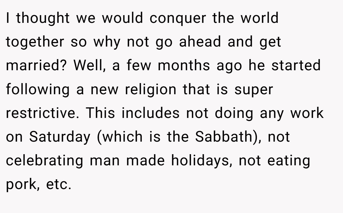 I thought we would conquer the world together so why not go ahead and get married? Well, a few months ago he started following a new religion that is super restrictive. This includes not doing any work on Saturday (which is the Sabbath), not celebrating man made holidays, not eating pork, etc.