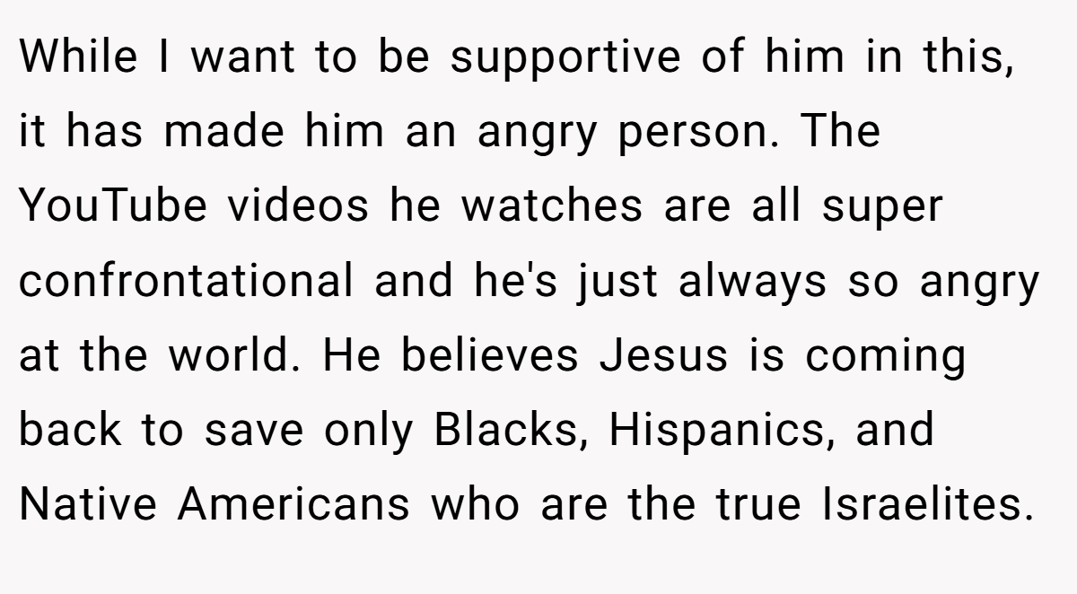 While I want to be supportive of him in this, it has made him an angry person. The YouTube videos he watches are all super confrontational and he's just always so angry at the world. He believes Jesus is coming back to save only Blacks, Hispanics, and Native Americans who are the true Israelites.