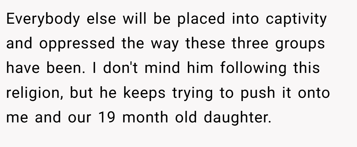 Everybody else will be placed into captivity and oppressed the way these three groups have been. I don't mind him following this religion, but he keeps trying to push it onto me and our 19 month old daughter.