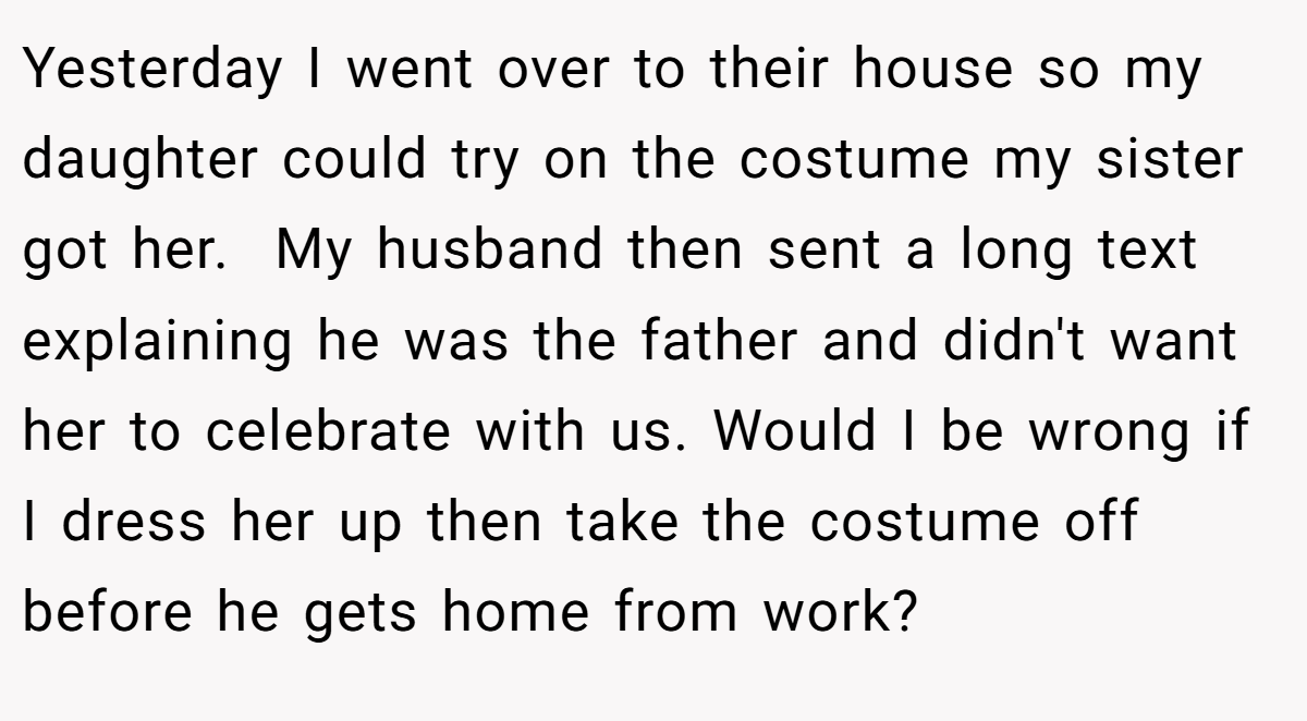 Yesterday I went over to their house so my daughter could try on the costume my sister got her.  My husband then sent a long text explaining he was the father and didn't want her to celebrate with us. Would I be wrong if I dress her up then take the costume off before he gets home from work?