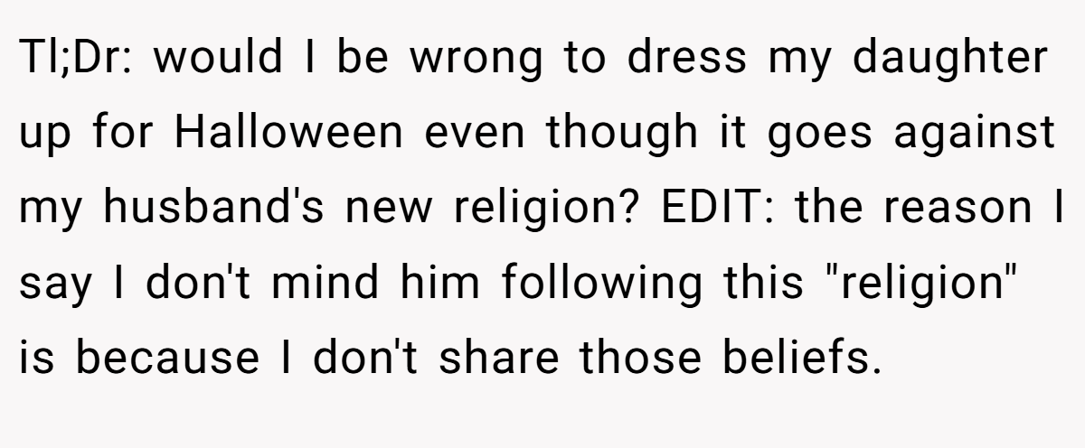Tl;Dr: would I be wrong to dress my daughter up for Halloween even though it goes against my husband's new religion? EDIT: the reason I say I don't mind him following this 