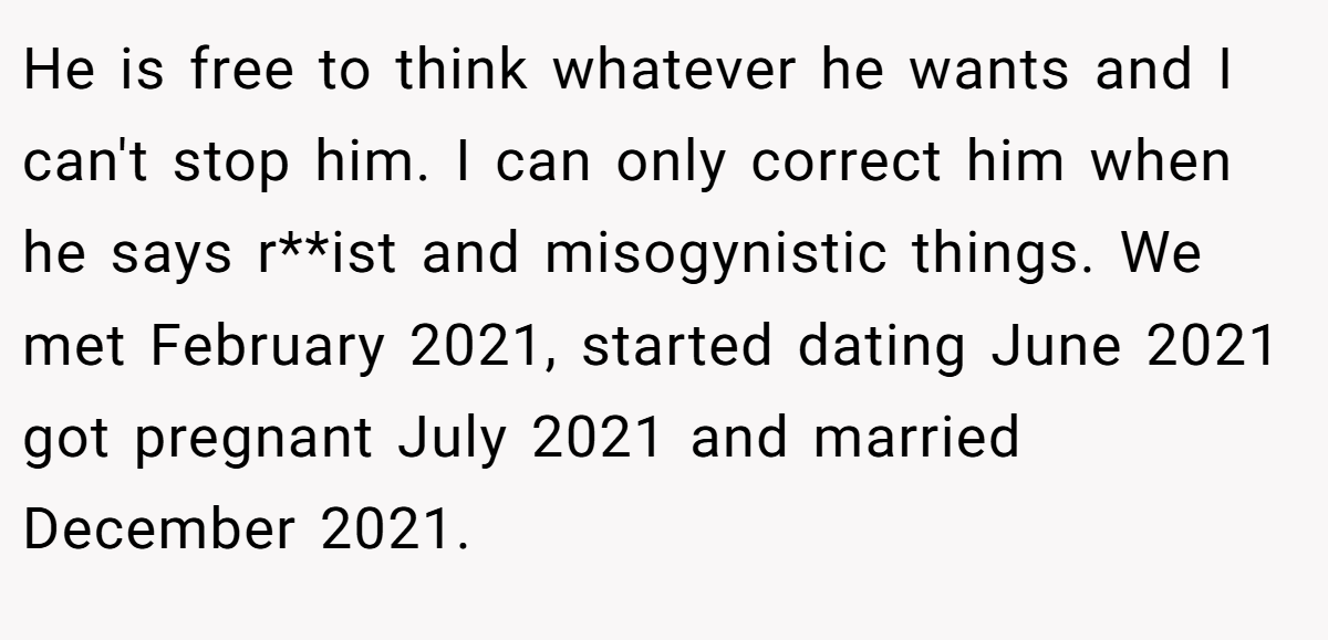 He is free to think whatever he wants and I can't stop him. I can only correct him when he says r**ist and misogynistic things. We met February 2021, started dating June 2021 got pregnant July 2021 and married December 2021.