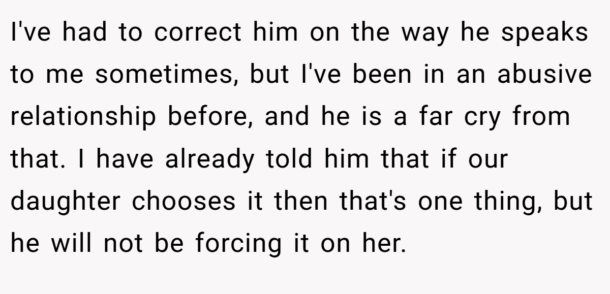I've had to correct him on the way he speaks to me sometimes, but I've been in an abusive relationship before, and he is a far cry from that. I have already told him that if our daughter chooses it then that's one thing, but he will not be forcing it on her.