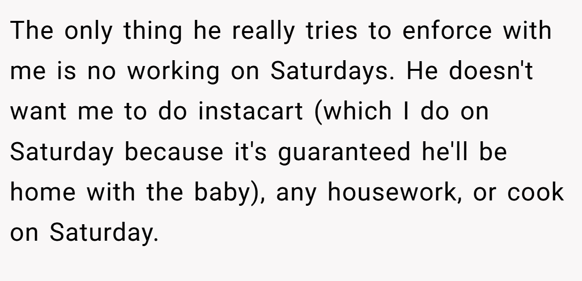 The only thing he really tries to enforce with me is no working on Saturdays. He doesn't want me to do instacart (which I do on Saturday because it's guaranteed he'll be home with the baby), any housework, or cook on Saturday.