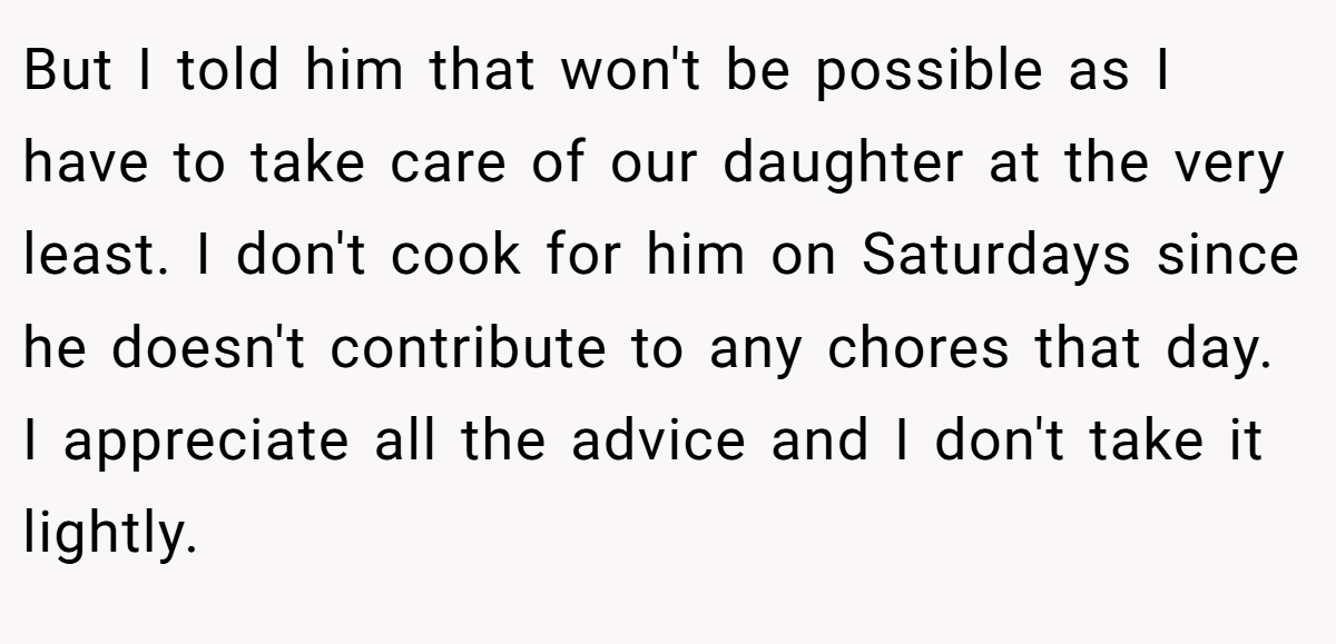 But I told him that won't be possible as I have to take care of our daughter at the very least. I don't cook for him on Saturdays since he doesn't contribute to any chores that day. I appreciate all the advice and I don't take it lightly.