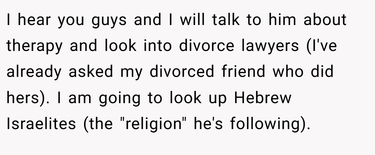 I hear you guys and I will talk to him about therapy and look into divorce lawyers (I've already asked my divorced friend who did hers). I am going to look up Hebrew Israelites (the 