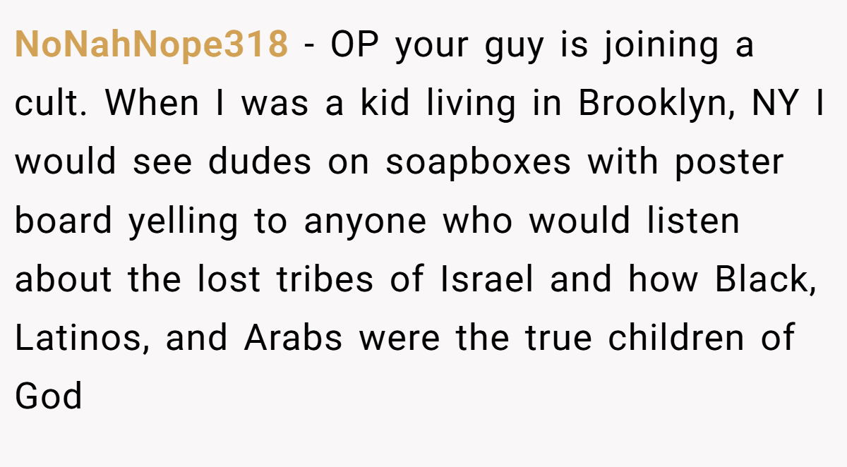 NoNahNope318 − OP your guy is joining a cult. When I was a kid living in Brooklyn, NY I would see dudes on soapboxes with poster board yelling to anyone who would listen about the lost tribes of Israel and how Black, Latinos, and Arabs were the true children of God