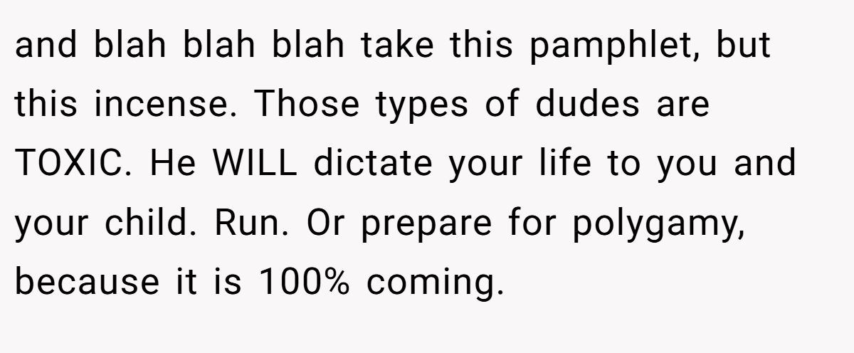 and blah blah blah take this pamphlet, but this incense. Those types of dudes are TOXIC. He WILL dictate your life to you and your child. Run. Or prepare for polygamy, because it is 100% coming.