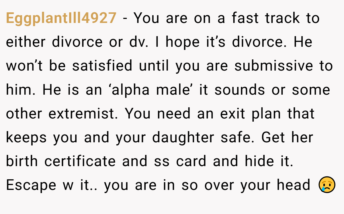 EggplantIll4927 − You are on a fast track to either divorce or dv. I hope it’s divorce. He won’t be satisfied until you are submissive to him. He is an ‘alpha male’ it sounds or some other extremist. You need an exit plan that keeps you and your daughter safe. Get her birth certificate and ss card and hide it. Escape w it.. you are in so over your head 😢