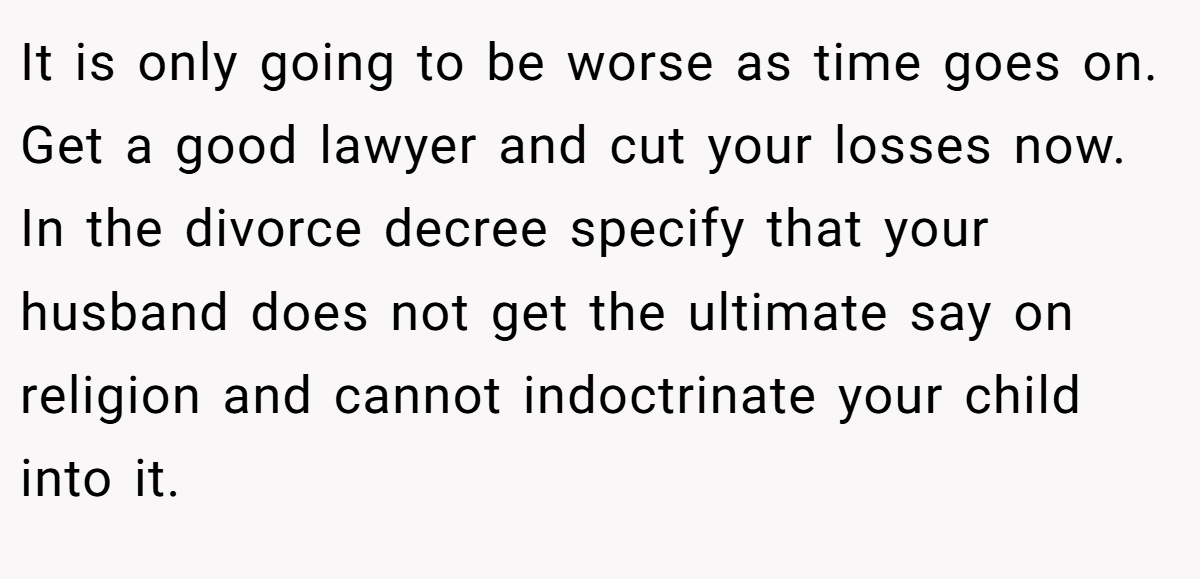 It is only going to be worse as time goes on. Get a good lawyer and cut your losses now. In the divorce decree specify that your husband does not get the ultimate say on religion and cannot indoctrinate your child into it.