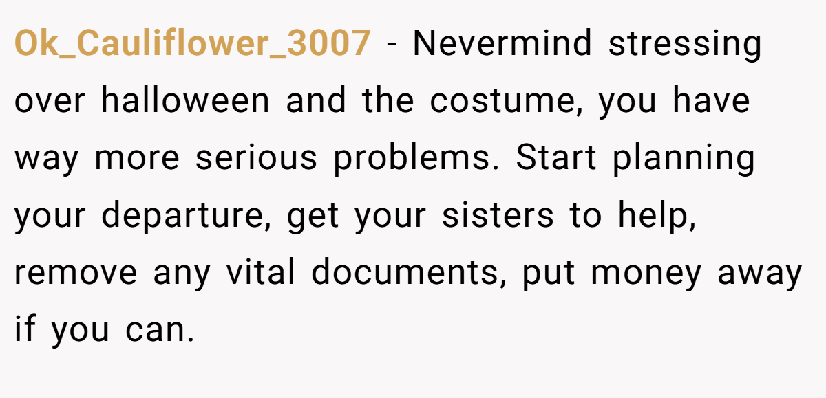Ok_Cauliflower_3007 − Nevermind stressing over halloween and the costume, you have way more serious problems. Start planning your departure, get your sisters to help, remove any vital documents, put money away if you can.