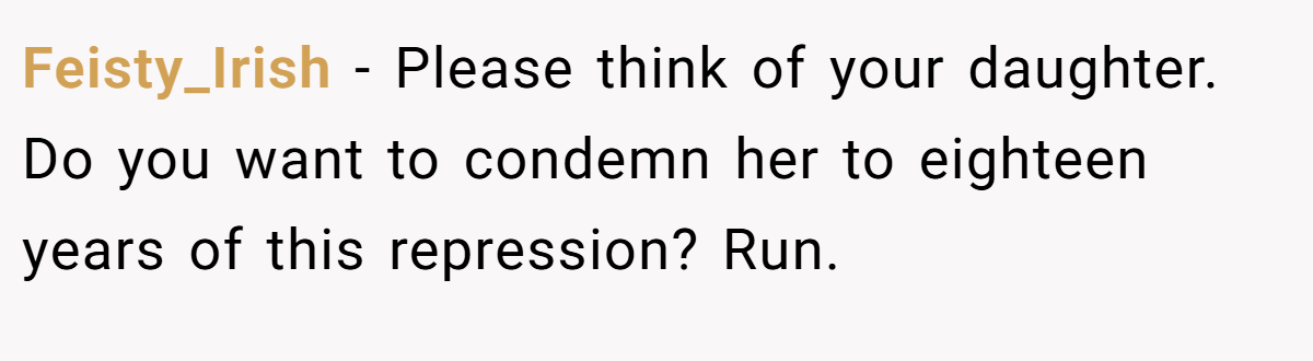 Feisty_Irish − Please think of your daughter. Do you want to condemn her to eighteen years of this repression? Run.