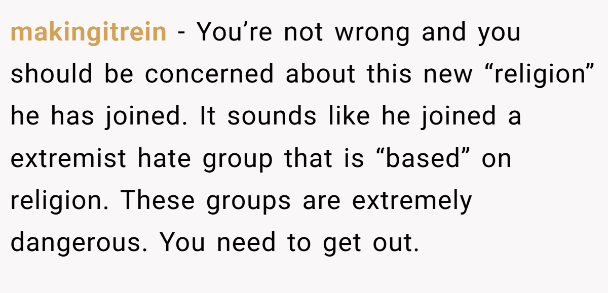 makingitrein − You’re not wrong and you should be concerned about this new “religion” he has joined. It sounds like he joined a extremist hate group that is “based” on religion. These groups are extremely dangerous. You need to get out.