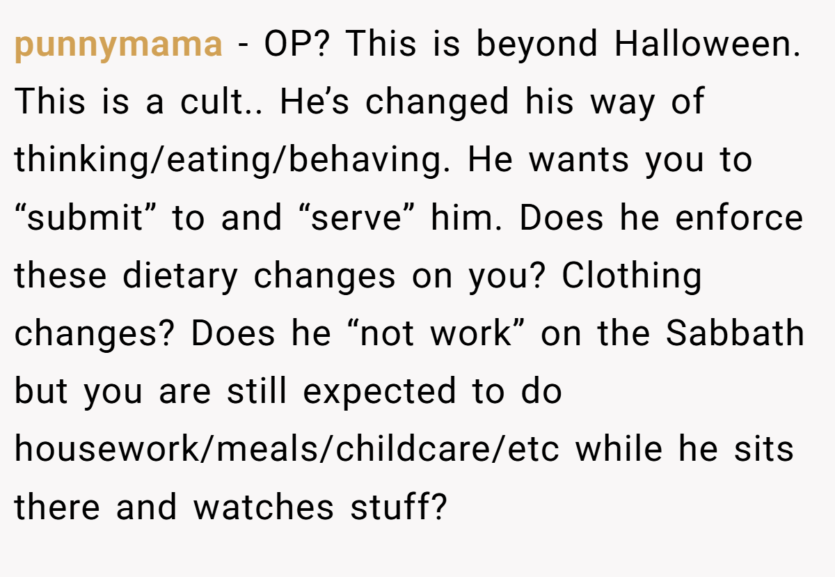 punnymama − OP? This is beyond Halloween. This is a cult.. He’s changed his way of thinking/eating/behaving. He wants you to “submit” to and “serve” him. Does he enforce these dietary changes on you? Clothing changes? Does he “not work” on the Sabbath but you are still expected to do housework/meals/childcare/etc while he sits there and watches stuff?