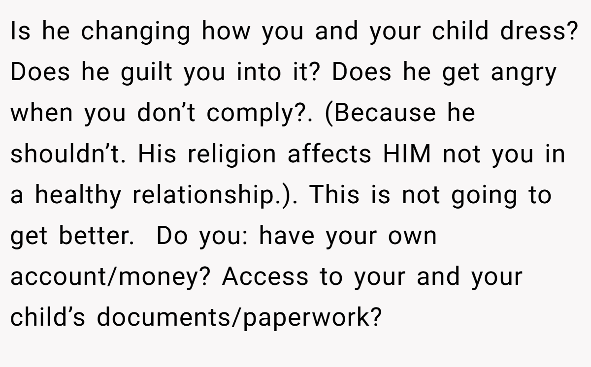 Is he changing how you and your child dress? Does he guilt you into it? Does he get angry when you don’t comply?. (Because he shouldn’t. His religion affects HIM not you in a healthy relationship.). This is not going to get better.  Do you: have your own account/money? Access to your and your child’s documents/paperwork?