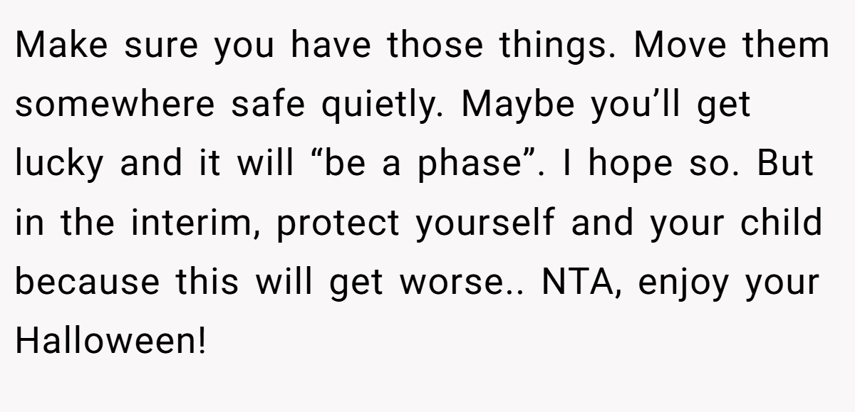 Make sure you have those things. Move them somewhere safe quietly. Maybe you’ll get lucky and it will “be a phase”. I hope so. But in the interim, protect yourself and your child because this will get worse.. NTA, enjoy your Halloween!