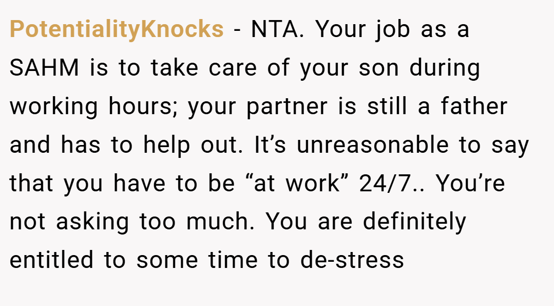 PotentialityKnocks − NTA. Your job as a SAHM is to take care of your son during working hours; your partner is still a father and has to help out. It’s unreasonable to say that you have to be “at work” 24/7.. You’re not asking too much. You are definitely entitled to some time to de-stress