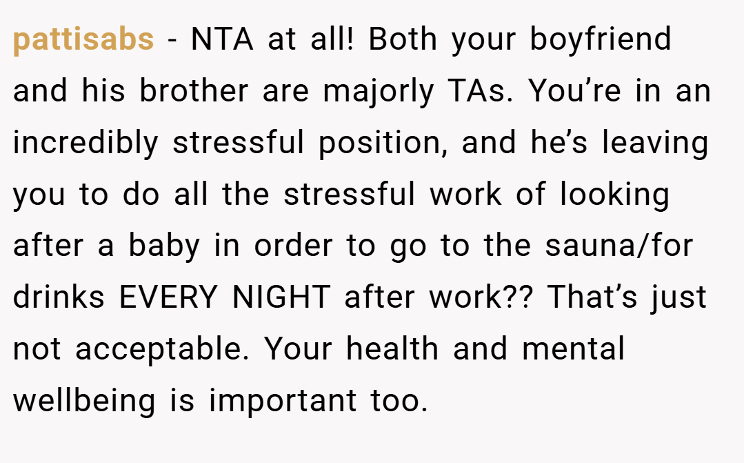 pattisabs − NTA at all! Both your boyfriend and his brother are majorly TAs. You’re in an incredibly stressful position, and he’s leaving you to do all the stressful work of looking after a baby in order to go to the sauna/for drinks EVERY NIGHT after work?? That’s just not acceptable. Your health and mental wellbeing is important too.
