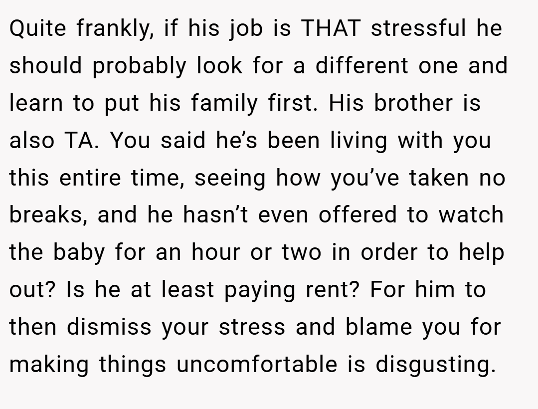 Quite frankly, if his job is THAT stressful he should probably look for a different one and learn to put his family first. His brother is also TA. You said he’s been living with you this entire time, seeing how you’ve taken no breaks, and he hasn’t even offered to watch the baby for an hour or two in order to help out? Is he at least paying rent? For him to then dismiss your stress and blame you for making things uncomfortable is disgusting.