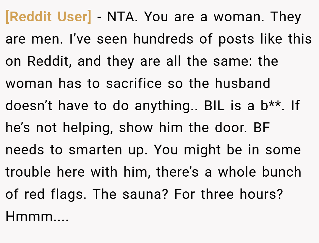 [Reddit User] − NTA. You are a woman. They are men. I’ve seen hundreds of posts like this on Reddit, and they are all the same: the woman has to sacrifice so the husband doesn’t have to do anything.. BIL is a b**. If he’s not helping, show him the door. BF needs to smarten up. You might be in some trouble here with him, there’s a whole bunch of red flags. The sauna? For three hours? Hmmm....