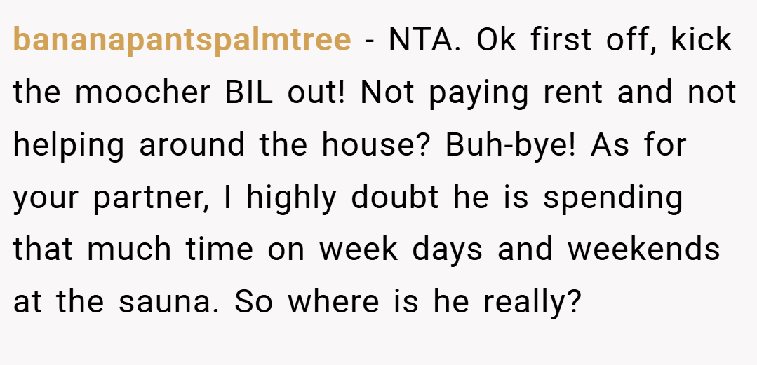 bananapantspalmtree − NTA. Ok first off, kick the moocher BIL out! Not paying rent and not helping around the house? Buh-bye! As for your partner, I highly doubt he is spending that much time on week days and weekends at the sauna. So where is he really?