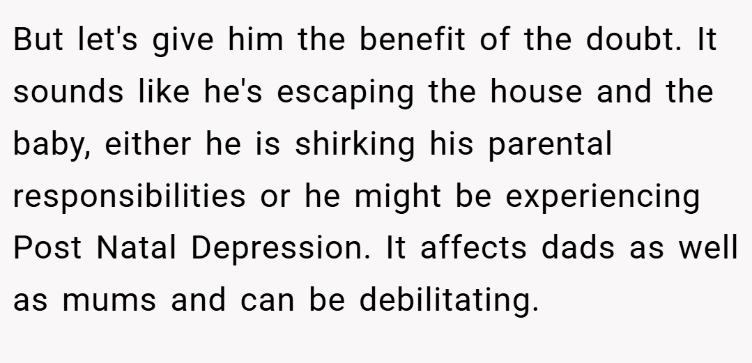 But let's give him the benefit of the doubt. It sounds like he's escaping the house and the baby, either he is shirking his parental responsibilities or he might be experiencing Post Natal Depression. It affects dads as well as mums and can be debilitating.