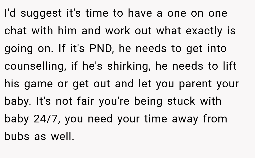 I'd suggest it's time to have a one on one chat with him and work out what exactly is going on. If it's PND, he needs to get into counselling, if he's shirking, he needs to lift his game or get out and let you parent your baby. It's not fair you're being stuck with baby 24/7, you need your time away from bubs as well.