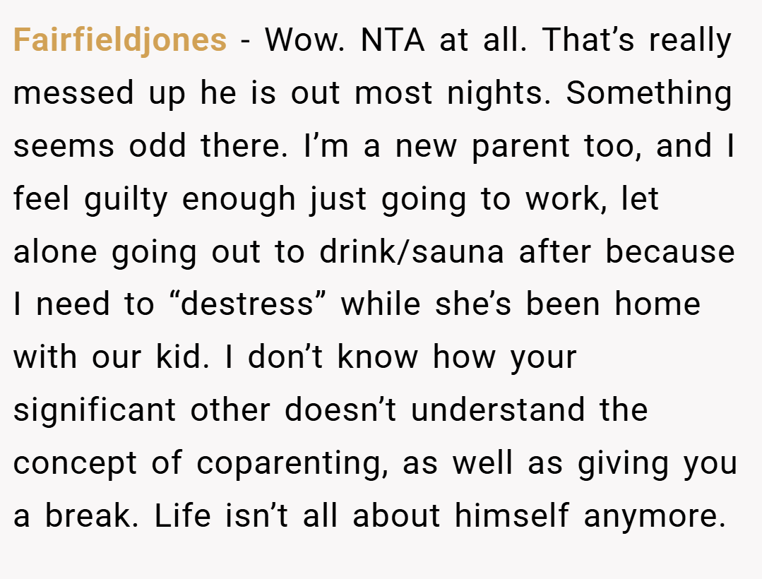 Fairfieldjones − Wow. NTA at all. That’s really messed up he is out most nights. Something seems odd there. I’m a new parent too, and I feel guilty enough just going to work, let alone going out to drink/sauna after because I need to “destress” while she’s been home with our kid. I don’t know how your significant other doesn’t understand the concept of coparenting, as well as giving you a break. Life isn’t all about himself anymore.