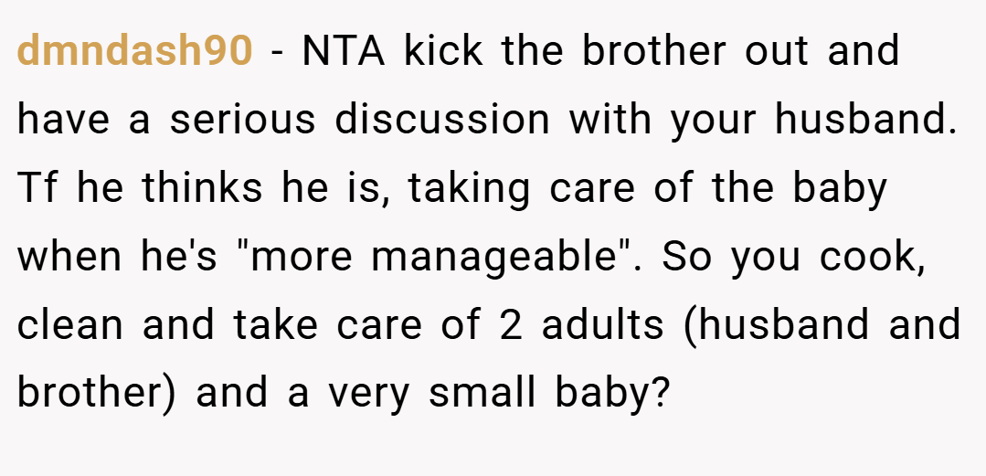 dmndash90 − NTA kick the brother out and have a serious discussion with your husband. Tf he thinks he is, taking care of the baby when he's 